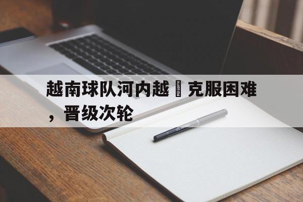 关于越南球队河内越聯克服困难，晋级次轮的信息