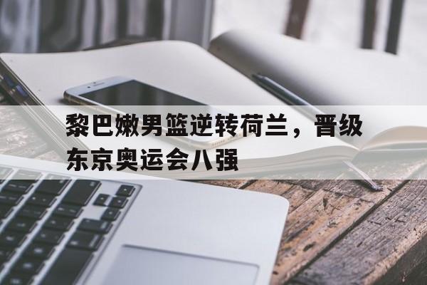 黎巴嫩男篮逆转荷兰，晋级东京奥运会八强的简单介绍