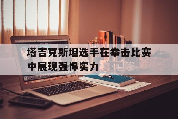 包含塔吉克斯坦选手在拳击比赛中展现强悍实力的词条